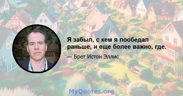 Я забыл, с кем я пообедал раньше, и еще более важно, где.