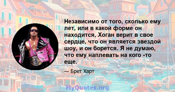 Независимо от того, сколько ему лет, или в какой форме он находится, Хоган верит в свое сердце, что он является звездой шоу, и он борется. Я не думаю, что ему наплевать на кого -то еще.