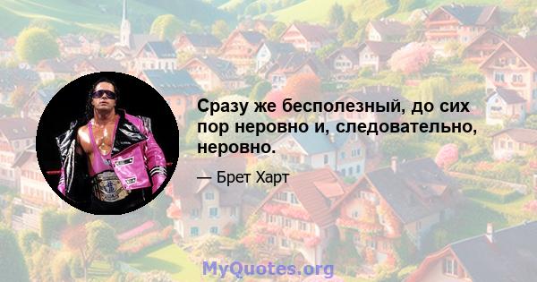 Сразу же бесполезный, до сих пор неровно и, следовательно, неровно.