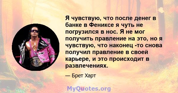 Я чувствую, что после денег в банке в Фениксе я чуть не погрузился в нос. Я не мог получить правление на это, но я чувствую, что наконец -то снова получил правление в своей карьере, и это происходит в развлечениях.