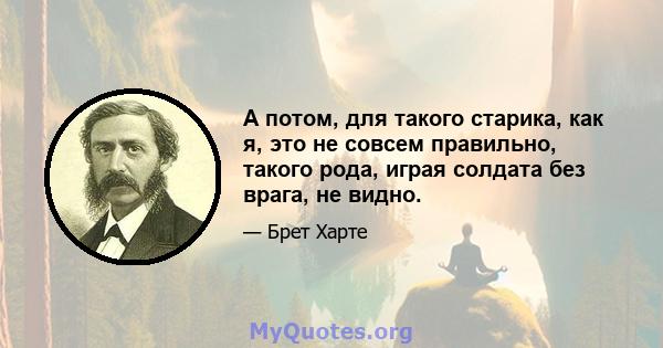 А потом, для такого старика, как я, это не совсем правильно, такого рода, играя солдата без врага, не видно.