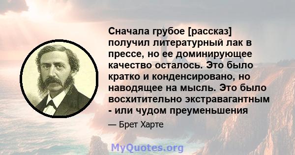 Сначала грубое [рассказ] получил литературный лак в прессе, но ее доминирующее качество осталось. Это было кратко и конденсировано, но наводящее на мысль. Это было восхитительно экстравагантным - или чудом преуменьшения