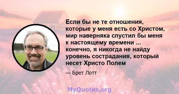 Если бы не те отношения, которые у меня есть со Христом, мир наверняка спустил бы меня к настоящему времени ... конечно, я никогда не найду уровень сострадания, который несет Христо Полем