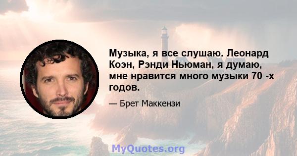 Музыка, я все слушаю. Леонард Коэн, Рэнди Ньюман, я думаю, мне нравится много музыки 70 -х годов.