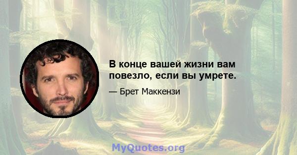 В конце вашей жизни вам повезло, если вы умрете.