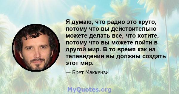 Я думаю, что радио это круто, потому что вы действительно можете делать все, что хотите, потому что вы можете пойти в другой мир. В то время как на телевидении вы должны создать этот мир.