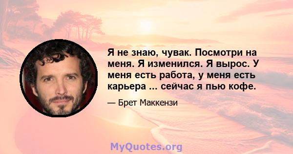 Я не знаю, чувак. Посмотри на меня. Я изменился. Я вырос. У меня есть работа, у меня есть карьера ... сейчас я пью кофе.