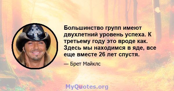 Большинство групп имеют двухлетний уровень успеха. К третьему году это вроде как. Здесь мы находимся в яде, все еще вместе 26 лет спустя.