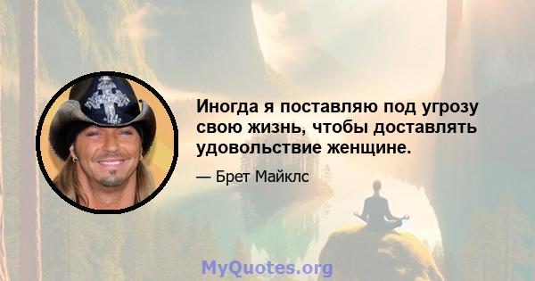 Иногда я поставляю под угрозу свою жизнь, чтобы доставлять удовольствие женщине.