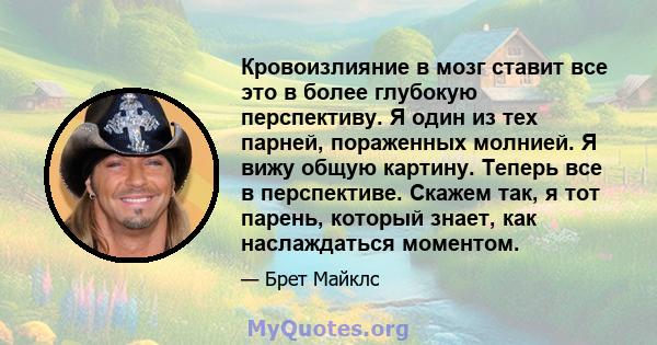 Кровоизлияние в мозг ставит все это в более глубокую перспективу. Я один из тех парней, пораженных молнией. Я вижу общую картину. Теперь все в перспективе. Скажем так, я тот парень, который знает, как наслаждаться