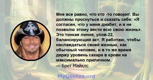 Мне все равно, что кто -то говорит. Вы должны проснуться и сказать себе: «Я согласен, что у меня диабет, и я не позволю этому вести всю свою жизнь». Это тонкая линия, улов-22, балансирующий акт. Я работаю, чтобы