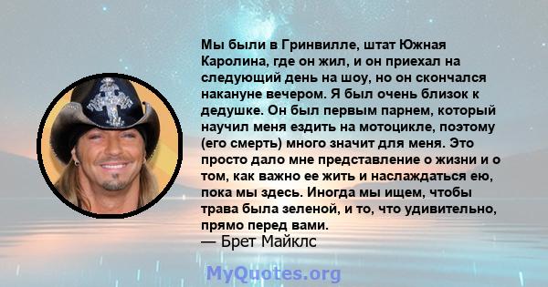 Мы были в Гринвилле, штат Южная Каролина, где он жил, и он приехал на следующий день на шоу, но он скончался накануне вечером. Я был очень близок к дедушке. Он был первым парнем, который научил меня ездить на мотоцикле, 