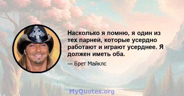 Насколько я помню, я один из тех парней, которые усердно работают и играют усерднее. Я должен иметь оба.