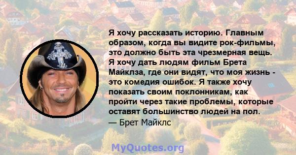 Я хочу рассказать историю. Главным образом, когда вы видите рок-фильмы, это должно быть эта чрезмерная вещь. Я хочу дать людям фильм Брета Майклза, где они видят, что моя жизнь - это комедия ошибок. Я также хочу