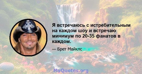 Я встречаюсь с истребительным на каждом шоу и встречаю минимум по 20-35 фанатов в каждом.