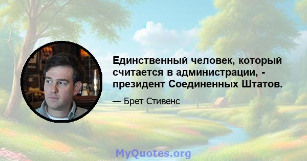 Единственный человек, который считается в администрации, - президент Соединенных Штатов.