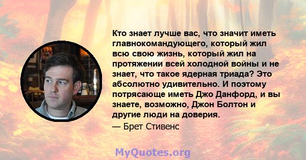 Кто знает лучше вас, что значит иметь главнокомандующего, который жил всю свою жизнь, который жил на протяжении всей холодной войны и не знает, что такое ядерная триада? Это абсолютно удивительно. И поэтому потрясающе