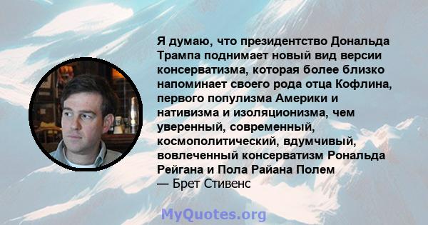 Я думаю, что президентство Дональда Трампа поднимает новый вид версии консерватизма, которая более близко напоминает своего рода отца Кофлина, первого популизма Америки и нативизма и изоляционизма, чем уверенный,