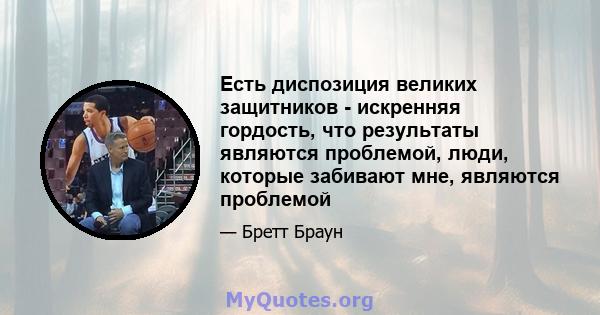 Есть диспозиция великих защитников - искренняя гордость, что результаты являются проблемой, люди, которые забивают мне, являются проблемой