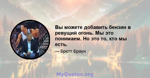 Вы можете добавить бензин в ревущий огонь. Мы это понимаем. Но это то, кто мы есть.