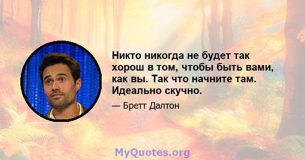 Никто никогда не будет так хорош в том, чтобы быть вами, как вы. Так что начните там. Идеально скучно.