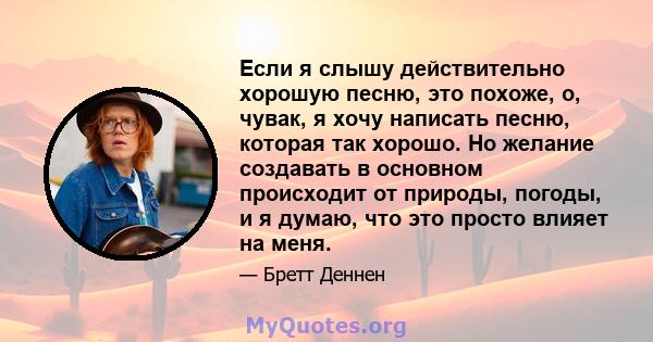 Если я слышу действительно хорошую песню, это похоже, о, чувак, я хочу написать песню, которая так хорошо. Но желание создавать в основном происходит от природы, погоды, и я думаю, что это просто влияет на меня.