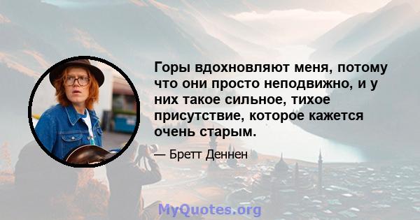 Горы вдохновляют меня, потому что они просто неподвижно, и у них такое сильное, тихое присутствие, которое кажется очень старым.