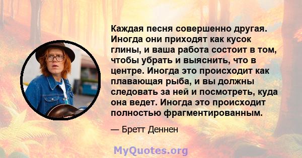 Каждая песня совершенно другая. Иногда они приходят как кусок глины, и ваша работа состоит в том, чтобы убрать и выяснить, что в центре. Иногда это происходит как плавающая рыба, и вы должны следовать за ней и