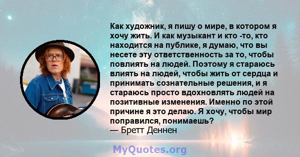 Как художник, я пишу о мире, в котором я хочу жить. И как музыкант и кто -то, кто находится на публике, я думаю, что вы несете эту ответственность за то, чтобы повлиять на людей. Поэтому я стараюсь влиять на людей,