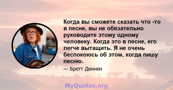 Когда вы сможете сказать что -то в песне, вы не обязательно руководите этому одному человеку. Когда это в песне, его легче вытащить. Я не очень беспокоюсь об этом, когда пишу песню.