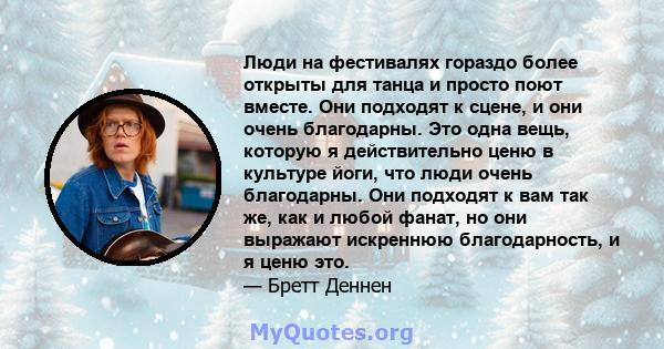 Люди на фестивалях гораздо более открыты для танца и просто поют вместе. Они подходят к сцене, и они очень благодарны. Это одна вещь, которую я действительно ценю в культуре йоги, что люди очень благодарны. Они подходят 