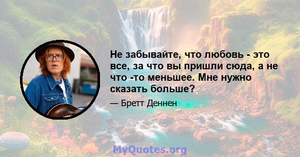 Не забывайте, что любовь - это все, за что вы пришли сюда, а не что -то меньшее. Мне нужно сказать больше?