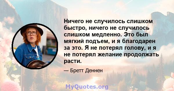 Ничего не случилось слишком быстро, ничего не случилось слишком медленно. Это был мягкий подъем, и я благодарен за это. Я не потерял голову, и я не потерял желание продолжать расти.