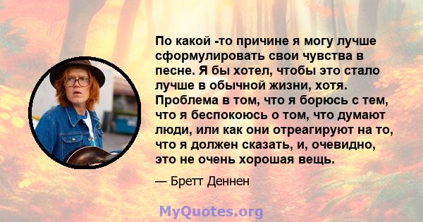 По какой -то причине я могу лучше сформулировать свои чувства в песне. Я бы хотел, чтобы это стало лучше в обычной жизни, хотя. Проблема в том, что я борюсь с тем, что я беспокоюсь о том, что думают люди, или как они