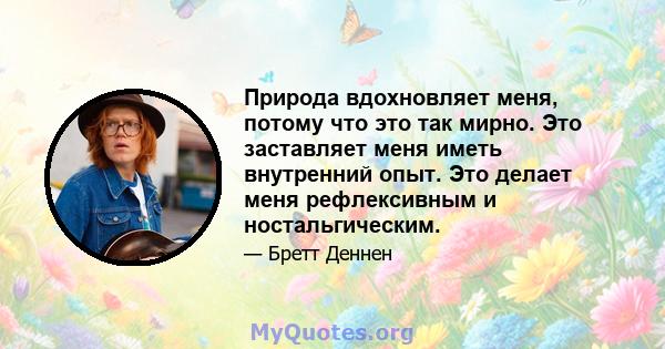 Природа вдохновляет меня, потому что это так мирно. Это заставляет меня иметь внутренний опыт. Это делает меня рефлексивным и ностальгическим.