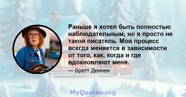 Раньше я хотел быть полностью наблюдательным, но я просто не такой писатель. Мой процесс всегда меняется в зависимости от того, как, когда и где вдохновляют меня.