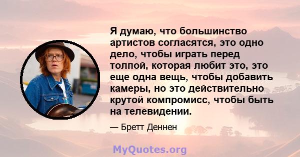 Я думаю, что большинство артистов согласятся, это одно дело, чтобы играть перед толпой, которая любит это, это еще одна вещь, чтобы добавить камеры, но это действительно крутой компромисс, чтобы быть на телевидении.