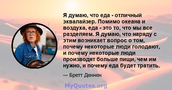 Я думаю, что еда - отличный эквалайзер. Помимо океана и воздуха, еда - это то, что мы все разделяем. Я думаю, что наряду с этим возникает вопрос о том, почему некоторые люди голодают, и почему некоторые люди производят