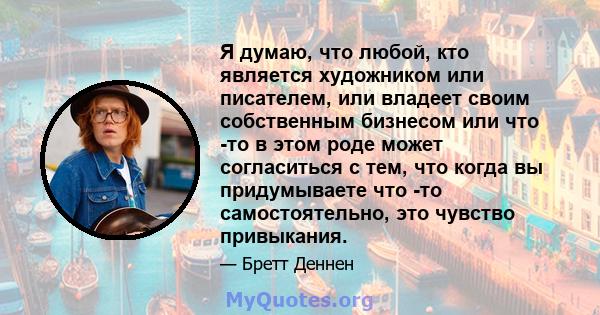 Я думаю, что любой, кто является художником или писателем, или владеет своим собственным бизнесом или что -то в этом роде может согласиться с тем, что когда вы придумываете что -то самостоятельно, это чувство привыкания.