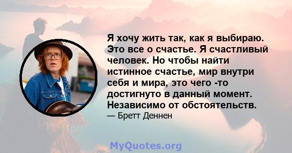 Я хочу жить так, как я выбираю. Это все о счастье. Я счастливый человек. Но чтобы найти истинное счастье, мир внутри себя и мира, это чего -то достигнуто в данный момент. Независимо от обстоятельств.