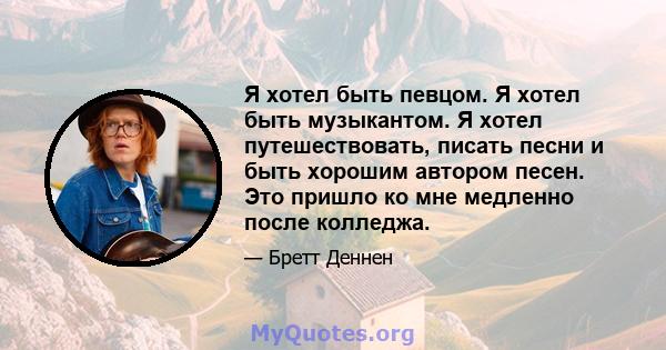 Я хотел быть певцом. Я хотел быть музыкантом. Я хотел путешествовать, писать песни и быть хорошим автором песен. Это пришло ко мне медленно после колледжа.