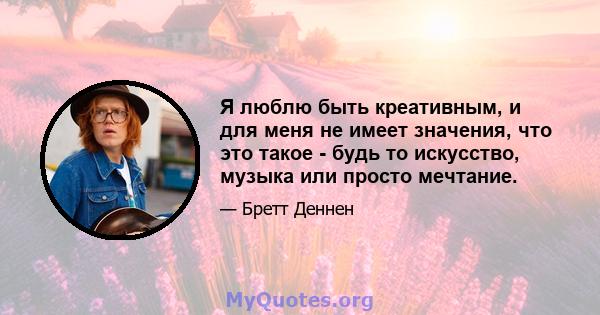 Я люблю быть креативным, и для меня не имеет значения, что это такое - будь то искусство, музыка или просто мечтание.