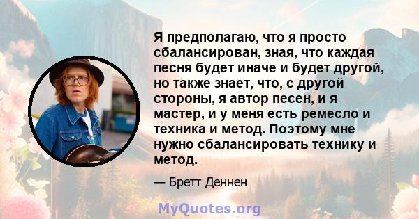 Я предполагаю, что я просто сбалансирован, зная, что каждая песня будет иначе и будет другой, но также знает, что, с другой стороны, я автор песен, и я мастер, и у меня есть ремесло и техника и метод. Поэтому мне нужно