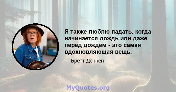 Я также люблю падать, когда начинается дождь или даже перед дождем - это самая вдохновляющая вещь.