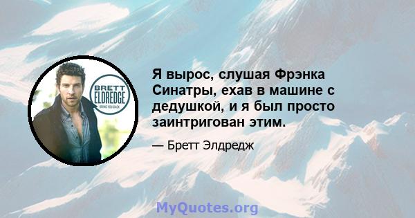 Я вырос, слушая Фрэнка Синатры, ехав в машине с дедушкой, и я был просто заинтригован этим.