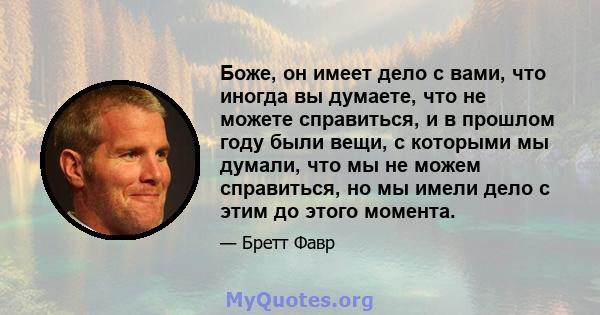 Боже, он имеет дело с вами, что иногда вы думаете, что не можете справиться, и в прошлом году были вещи, с которыми мы думали, что мы не можем справиться, но мы имели дело с этим до этого момента.