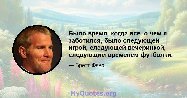 Было время, когда все, о чем я заботился, было следующей игрой, следующей вечеринкой, следующим временем футболки.