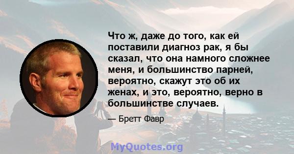 Что ж, даже до того, как ей поставили диагноз рак, я бы сказал, что она намного сложнее меня, и большинство парней, вероятно, скажут это об их женах, и это, вероятно, верно в большинстве случаев.