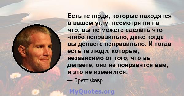 Есть те люди, которые находятся в вашем углу, несмотря ни на что, вы не можете сделать что -либо неправильно, даже когда вы делаете неправильно. И тогда есть те люди, которые, независимо от того, что вы делаете, они не