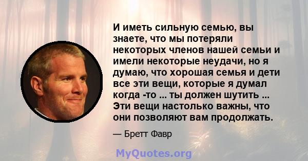 И иметь сильную семью, вы знаете, что мы потеряли некоторых членов нашей семьи и имели некоторые неудачи, но я думаю, что хорошая семья и дети все эти вещи, которые я думал когда -то ... ты должен шутить ... Эти вещи